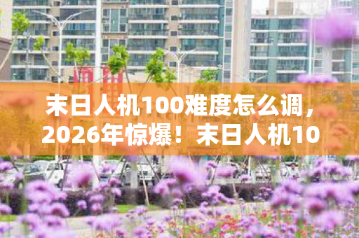 末日人机100难度怎么调,2026年惊爆!末日人机100难度开启,人类能否绝境逆袭? 末日人机100难度怎么调,2026年惊爆!末日人机100难度开启,人类能否绝境逆袭?