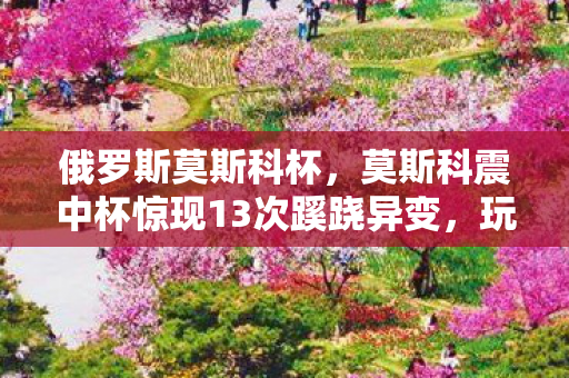 俄罗斯莫斯科杯,莫斯科震中杯惊现13次蹊跷异变,玩家后背发凉直呼逃不掉 俄罗斯莫斯科杯,莫斯科震中杯惊现13次蹊跷异变,玩家后背发凉直呼逃不掉