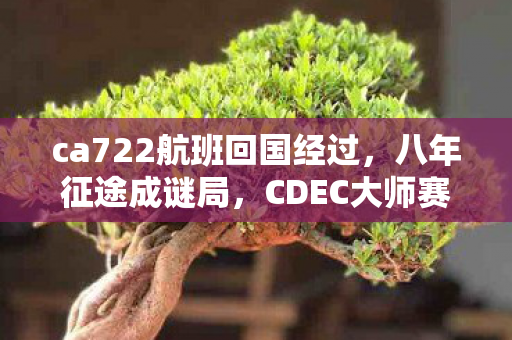 ca722航班回国经过,八年征途成谜局,CDEC大师赛排名何处寻?泪目终章 ca722航班回国经过,八年征途成谜局,CDEC大师赛排名何处寻?泪目终章