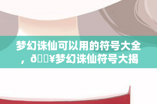 梦幻诛仙可以用的符号大全，🔥梦幻诛仙符号大揭秘！99%玩家不知道的3大隐藏彩蛋！