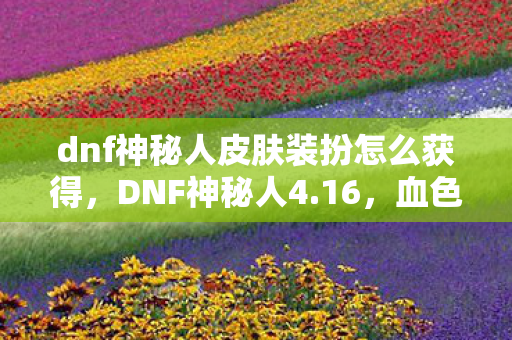 dnf神秘人皮肤装扮怎么获得,DNF神秘人4.16,血色线索背后的十年悬案,毛骨悚然真相待揭 dnf神秘人皮肤装扮怎么获得,DNF神秘人4.16,血色线索背后的十年悬案,毛骨悚然真相待揭