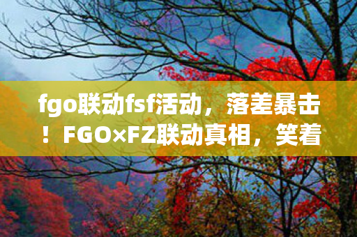 fgo联动fsf活动,落差暴击!FGO×FZ联动真相,笑着笑着就哭了,这波是官方精准刀法 fgo联动fsf活动,落差暴击!FGO×FZ联动真相,笑着笑着就哭了,这波是官方精准刀法
