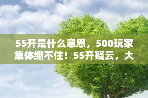 55开是什么意思,500玩家集体绷不住!55开疑云,大神装萌新还是官方剧本杀? 55开是什么意思,500玩家集体绷不住!55开疑云,大神装萌新还是官方剧本杀?