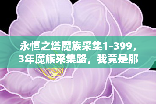 永恒之塔魔族采集1-399,3年魔族采集路,我竟是那个被游戏遗忘的孤独矿工? 永恒之塔魔族采集1-399,3年魔族采集路,我竟是那个被游戏遗忘的孤独矿工?