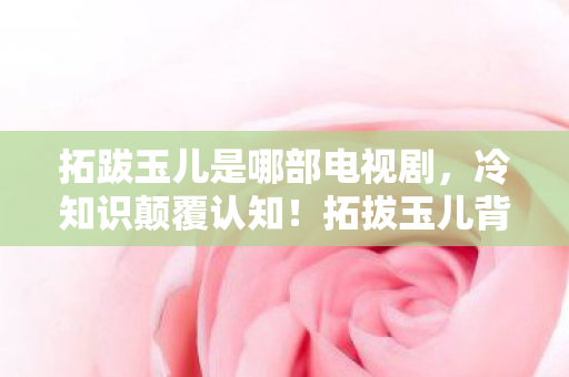 拓跋玉儿是哪部电视剧,冷知识颠覆认知!拓拔玉儿背后竟藏目瞪口呆的未触发炸弹 拓跋玉儿是哪部电视剧,冷知识颠覆认知!拓拔玉儿背后竟藏目瞪口呆的未触发炸弹