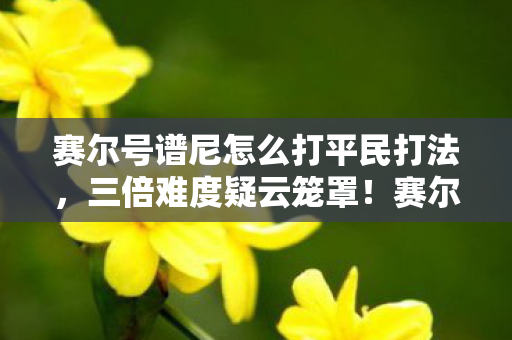 赛尔号谱尼怎么打平民打法，三倍难度疑云笼罩！赛尔号谱尼攻略背后竟让百万玩家心寒