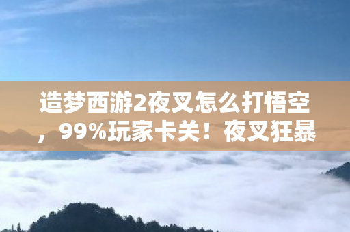 造梦西游2夜叉怎么打悟空，99%玩家卡关！夜叉狂暴机制竟藏3个致命破绽，颠覆你的战斗认知！