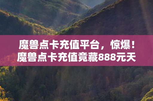 魔兽点卡充值平台，惊爆！魔兽点卡充值竟藏888元天价套餐隐情，看完吓一跳！