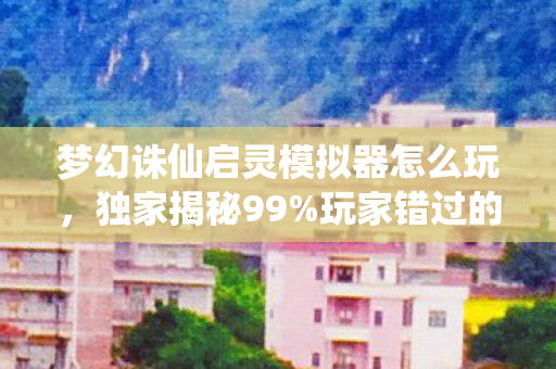 梦幻诛仙启灵模拟器怎么玩,独家揭秘99%玩家错过的启灵捷径!3天模拟实测心得颠覆认知 梦幻诛仙启灵模拟器怎么玩,独家揭秘99%玩家错过的启灵捷径!3天模拟实测心得颠覆认知