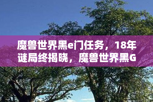 魔兽世界黑e门任务,18年谜局终揭晓,魔兽世界黑G门背后的泪目真相 魔兽世界黑e门任务,18年谜局终揭晓,魔兽世界黑G门背后的泪目真相