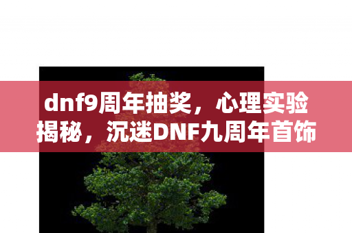 dnf9周年抽奖，心理实验揭秘，沉迷DNF九周年首饰，细思极恐的自我囚禁