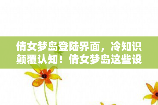 倩女梦岛登陆界面,冷知识颠覆认知!倩女梦岛这些设计细节,让你目瞪口呆到炸裂! 倩女梦岛登陆界面,冷知识颠覆认知!倩女梦岛这些设计细节,让你目瞪口呆到炸裂!
