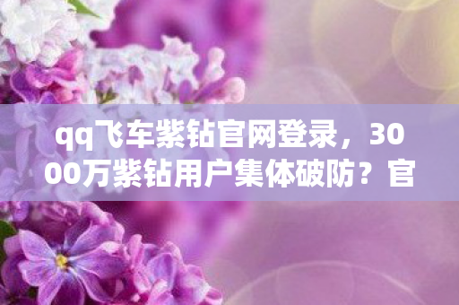 qq飞车紫钻官网登录,3000万紫钻用户集体破防?官网暗改数据老炮当场笑出猪叫! qq飞车紫钻官网登录,3000万紫钻用户集体破防?官网暗改数据老炮当场笑出猪叫!