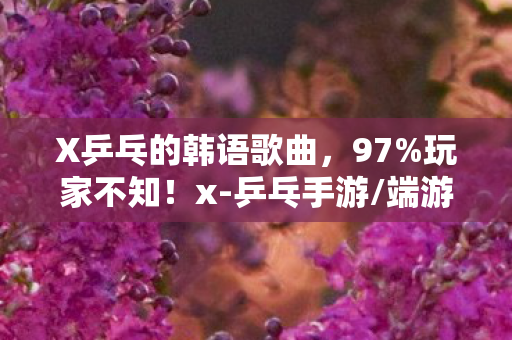 X乒乓的韩语歌曲,97%玩家不知!x-乒乓手游/端游/主机手感差出银河系,你站哪边? X乒乓的韩语歌曲,97%玩家不知!x-乒乓手游/端游/主机手感差出银河系,你站哪边?