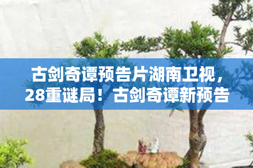 古剑奇谭预告片湖南卫视,28重谜局!古剑奇谭新预告暗藏多少未解之谜? 古剑奇谭预告片湖南卫视,28重谜局!古剑奇谭新预告暗藏多少未解之谜?
