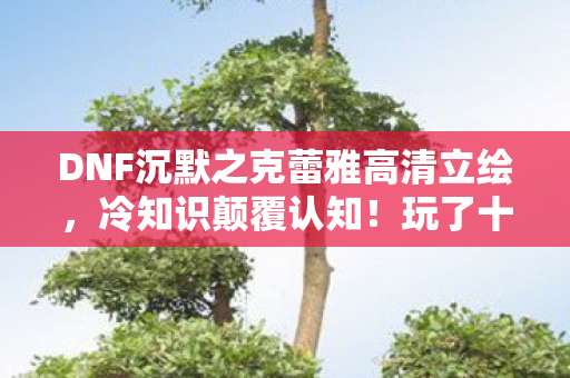 DNF沉默之克蕾雅高清立绘,冷知识颠覆认知!玩了十年DNF竟不知克蕾雅位置,我目瞪口呆! DNF沉默之克蕾雅高清立绘,冷知识颠覆认知!玩了十年DNF竟不知克蕾雅位置,我目瞪口呆!