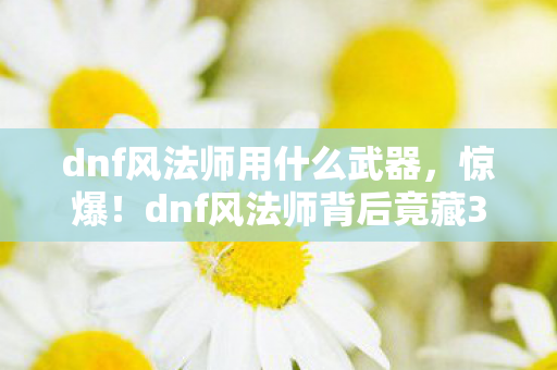 dnf风法师用什么武器,惊爆!dnf风法师背后竟藏3大未解之谜,玩家情感彻底被颠覆! dnf风法师用什么武器,惊爆!dnf风法师背后竟藏3大未解之谜,玩家情感彻底被颠覆!