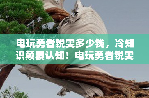 电玩勇者锐雯多少钱，冷知识颠覆认知！电玩勇者锐雯十年玩家竟目瞪口呆自曝真相