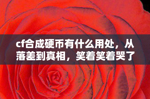 cf合成硬币有什么用处，从落差到真相，笑着笑着哭了，CF合成硬币竟成最后慰藉