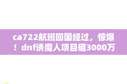 ca722航班回国经过，惊爆！dnf诱魔人项目砸3000万竟藏致命隐情，离职老兵拍桌怒吼吓一跳！