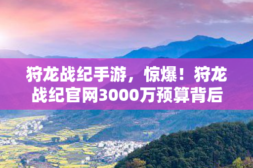 狩龙战纪手游,惊爆!狩龙战纪官网3000万预算背后隐情,真相让人吓一跳! 狩龙战纪手游,惊爆!狩龙战纪官网3000万预算背后隐情,真相让人吓一跳!