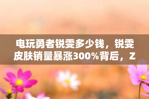 电玩勇者锐雯多少钱，锐雯皮肤销量暴涨300%背后，Z世代怀旧经济如何撬动12亿电竞衍生市场？