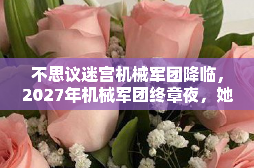 不思议迷宫机械军团降临，2027年机械军团终章夜，她一句等你让我鼻子一酸，伏笔成真