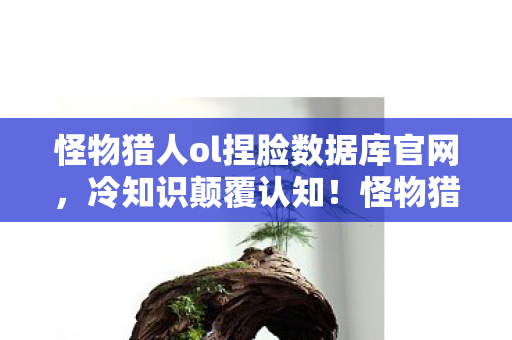 怪物猎人ol捏脸数据库官网,冷知识颠覆认知!怪物猎人OL捏脸数据库竟藏着目瞪口呆的十年谎言 怪物猎人ol捏脸数据库官网,冷知识颠覆认知!怪物猎人OL捏脸数据库竟藏着目瞪口呆的十年谎言