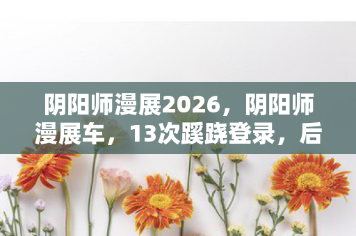 阴阳师漫展2026，阴阳师漫展车，13次蹊跷登录，后背发凉的十年逃亡