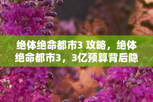 绝体绝命都市3 攻略，绝体绝命都市3，3亿预算背后隐情曝光！离职老兵掀桌，这方案早该枪毙！