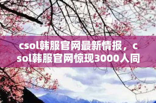 csol韩服官网最新情报,csol韩服官网惊现3000人同服谜团,破防时刻竟因一封神秘邮件? csol韩服官网最新情报,csol韩服官网惊现3000人同服谜团,破防时刻竟因一封神秘邮件?