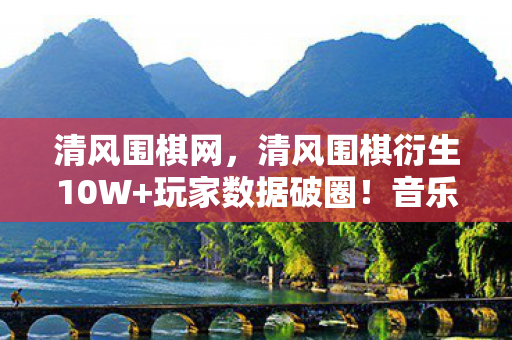 清风围棋网,清风围棋衍生10W+玩家数据破圈!音乐综艺×时尚秀场竟被它玩明白了 清风围棋网,清风围棋衍生10W+玩家数据破圈!音乐综艺×时尚秀场竟被它玩明白了