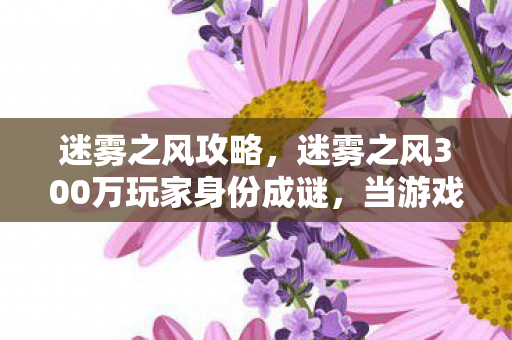 迷雾之风攻略,迷雾之风300万玩家身份成谜,当游戏成为最后的避难所 迷雾之风攻略,迷雾之风300万玩家身份成谜,当游戏成为最后的避难所