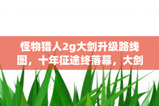 怪物猎人2g大剑升级路线图,十年征途终落幕,大剑谜影藏何秘?泪目见证服务器熄灯 怪物猎人2g大剑升级路线图,十年征途终落幕,大剑谜影藏何秘?泪目见证服务器熄灯