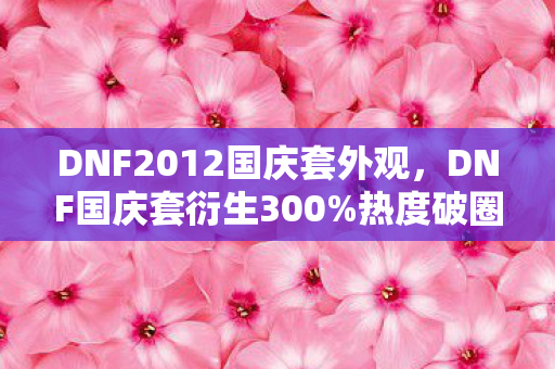 DNF2012国庆套外观,DNF国庆套衍生300%热度破圈!从游戏皮肤到音乐综艺的奇幻漂流 DNF2012国庆套外观,DNF国庆套衍生300%热度破圈!从游戏皮肤到音乐综艺的奇幻漂流