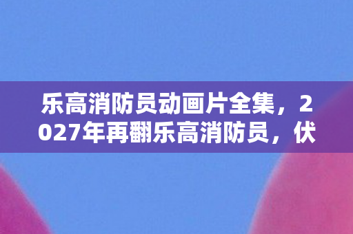 乐高消防员动画片全集,2027年再翻乐高消防员,伏笔揭开旧情,鼻子一酸泪难收 乐高消防员动画片全集,2027年再翻乐高消防员,伏笔揭开旧情,鼻子一酸泪难收