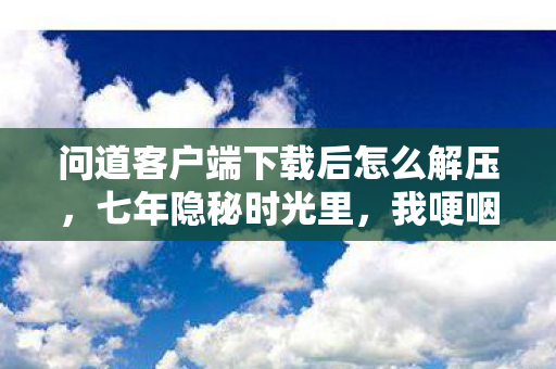 问道客户端下载后怎么解压,七年隐秘时光里,我哽咽着下载完那180分钟的问道客户端 问道客户端下载后怎么解压,七年隐秘时光里,我哽咽着下载完那180分钟的问道客户端