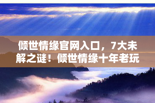 倾世情缘官网入口,7大未解之谜!倾世情缘十年老玩家亲历,从狂热到心死的真相 倾世情缘官网入口,7大未解之谜!倾世情缘十年老玩家亲历,从狂热到心死的真相