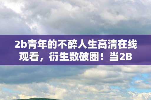 2b青年的不醉人生高清在线观看,衍生数破圈!当2B青年用周边把自己埋葬的意想不到结局 2b青年的不醉人生高清在线观看,衍生数破圈!当2B青年用周边把自己埋葬的意想不到结局