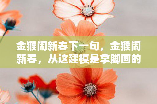 金猴闹新春下一句,金猴闹新春,从这建模是拿脚画的到再骂我是狗的落差真相,笑着笑着就哭了 金猴闹新春下一句,金猴闹新春,从这建模是拿脚画的到再骂我是狗的落差真相,笑着笑着就哭了