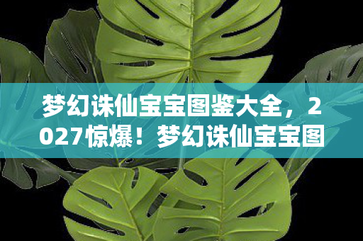 梦幻诛仙宝宝图鉴大全，2027惊爆！梦幻诛仙宝宝图鉴藏的10大逆天神宠，你见过几个？