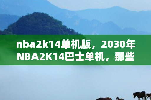 nba2k14单机版,2030年NBA2K14巴士单机,那些年谁说的别走,如今只剩鼻子一酸的回忆 nba2k14单机版,2030年NBA2K14巴士单机,那些年谁说的别走,如今只剩鼻子一酸的回忆