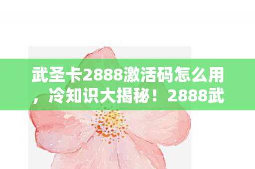 武圣卡2888激活码怎么用,冷知识大揭秘!2888武圣卡无限激活颠覆认知,真相让人目瞪口呆! 武圣卡2888激活码怎么用,冷知识大揭秘!2888武圣卡无限激活颠覆认知,真相让人目瞪口呆!