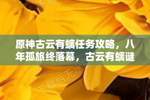 原神古云有螭任务攻略,八年孤旅终落幕,古云有螭谜题未解,泪目见证关服时刻 原神古云有螭任务攻略,八年孤旅终落幕,古云有螭谜题未解,泪目见证关服时刻