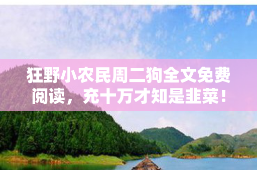 狂野小农民周二狗全文免费阅读，充十万才知是韭菜！狂野小农民免费背后藏着多少惊天套路？
