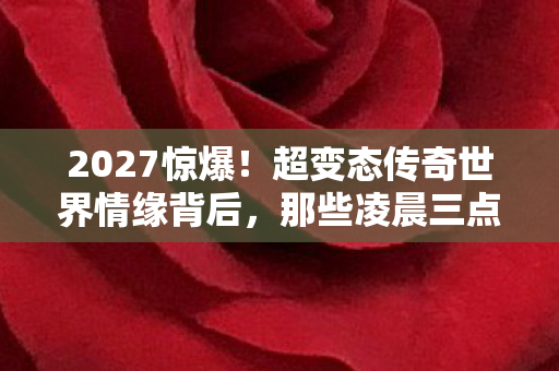 2027惊爆！超变态传奇世界情缘背后，那些凌晨三点的鼻子一酸