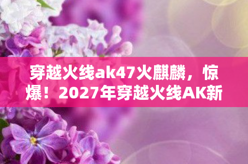 穿越火线ak47火麒麟，惊爆！2027年穿越火线AK新玩法，99%玩家不知的逆天操作？