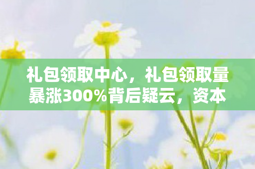 礼包领取中心，礼包领取量暴涨300%背后疑云，资本狂欢下，谁让玩家心寒？