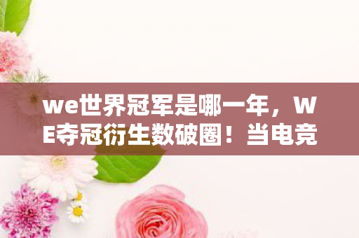 we世界冠军是哪一年,WE夺冠衍生数破圈!当电竞狂热撞上意想不到的生存艺术 we世界冠军是哪一年,WE夺冠衍生数破圈!当电竞狂热撞上意想不到的生存艺术