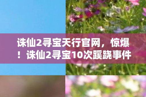 诛仙2寻宝天行官网,惊爆!诛仙2寻宝10次蹊跷事件,真相揭晓后背发凉! 诛仙2寻宝天行官网,惊爆!诛仙2寻宝10次蹊跷事件,真相揭晓后背发凉!